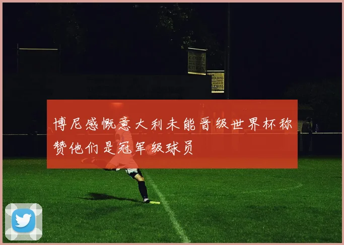 博尼感慨意大利未能晋级世界杯称赞他们是冠军级球员