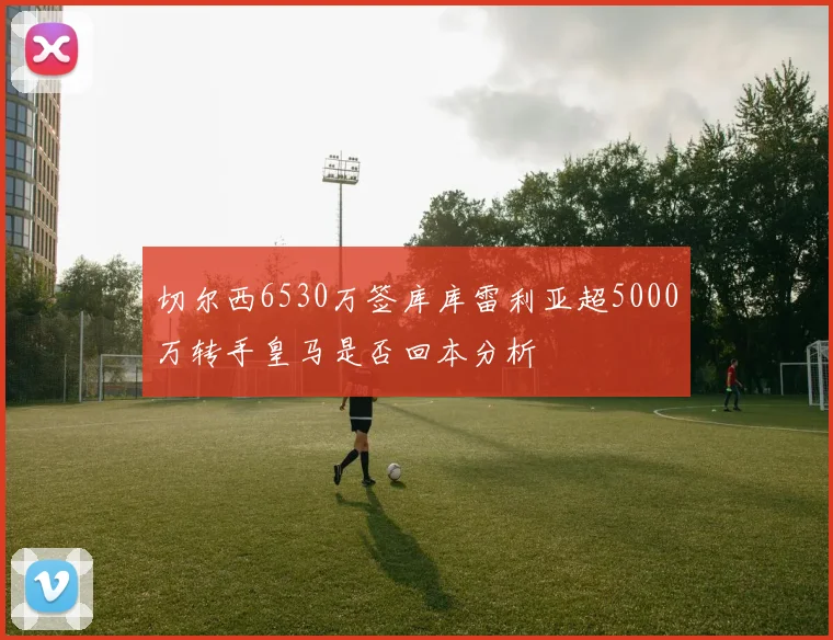 切尔西6530万签库库雷利亚超5000万转手皇马是否回本分析