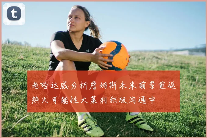 老哈达威分析詹姆斯未来前景重返热火可能性大莱利积极沟通中