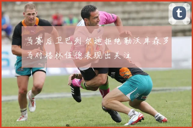马赛后卫巴列尔迪拒绝勒沃库森罗马对格林伍德表现出关注