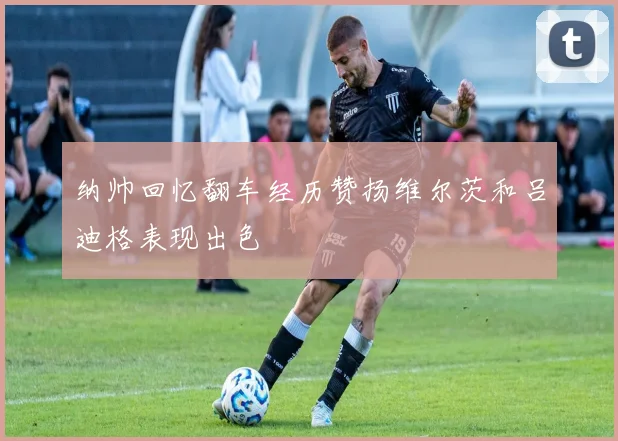 纳帅回忆翻车经历赞扬维尔茨和吕迪格表现出色