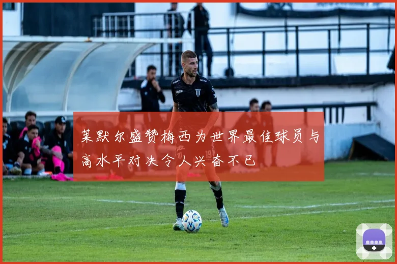 莱默尔盛赞梅西为世界最佳球员与高水平对决令人兴奋不已