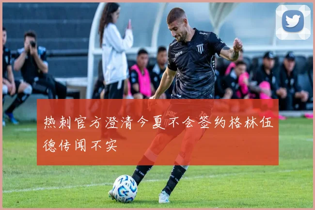 热刺官方澄清今夏不会签约格林伍德传闻不实