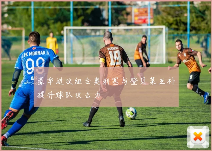 豪华进攻组合奥利塞与登贝莱互补提升球队攻击力