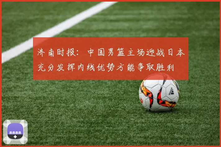 济南时报：中国男篮主场迎战日本充分发挥内线优势方能争取胜利