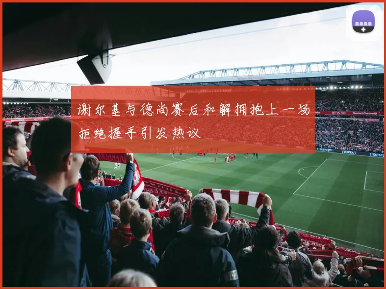 谢尔基与德尚赛后和解拥抱上一场拒绝握手引发热议