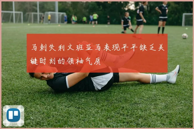 马刺失利文班亚马表现平平缺乏关键时刻的领袖气质