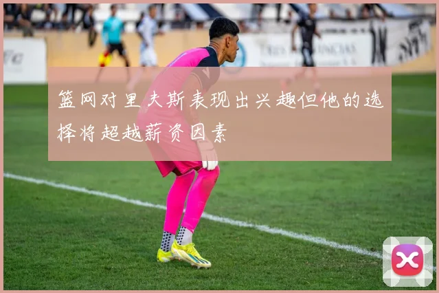 篮网对里夫斯表现出兴趣但他的选择将超越薪资因素