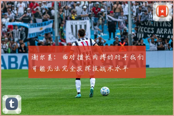 谢尔基：面对擅长肉搏的对手我们可能无法完全发挥技战术水平
