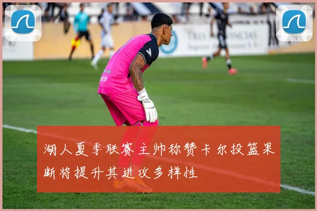 湖人夏季联赛主帅称赞卡尔投篮果断将提升其进攻多样性