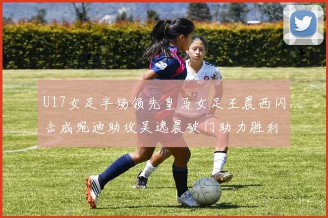 U17女足半场领先皇马女足王晨西闪击成宛迪助攻吴逸晨破门助力胜利