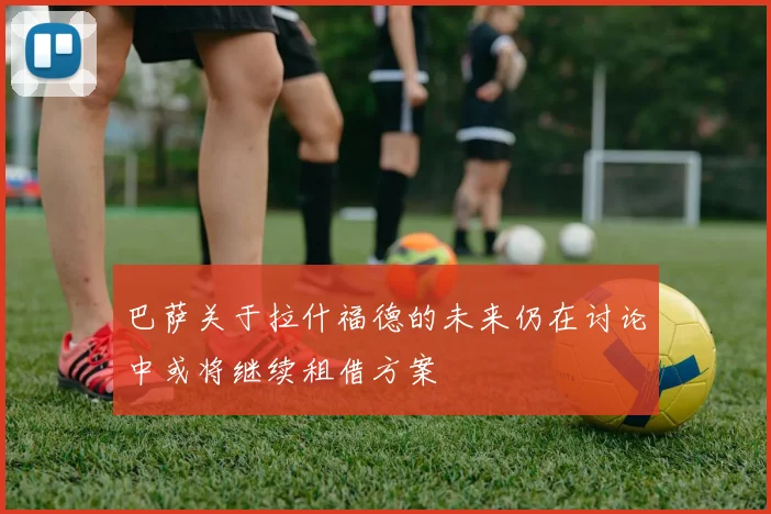 巴萨关于拉什福德的未来仍在讨论中或将继续租借方案