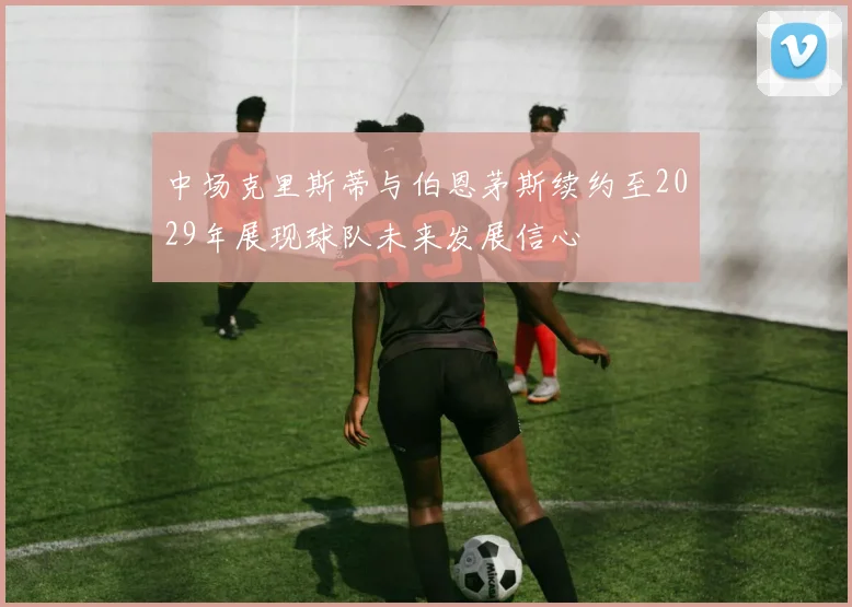中场克里斯蒂与伯恩茅斯续约至2029年展现球队未来发展信心