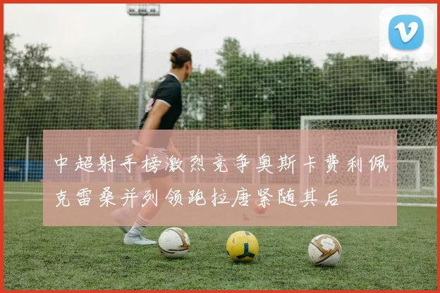 中超射手榜激烈竞争奥斯卡费利佩克雷桑并列领跑拉唐紧随其后