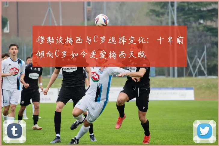穆勒谈梅西与C罗选择变化：十年前倾向C罗如今更爱梅西天赋