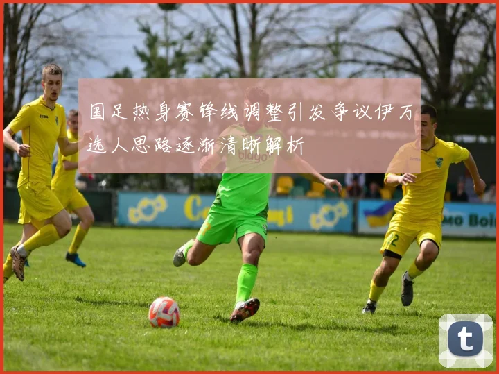 国足热身赛锋线调整引发争议伊万选人思路逐渐清晰解析