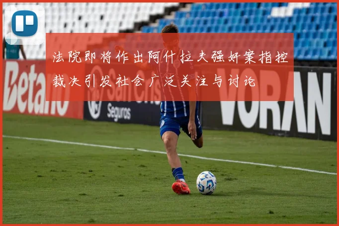 法院即将作出阿什拉夫强奸案指控裁决引发社会广泛关注与讨论