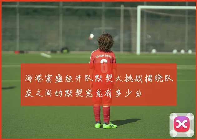 海港富盛经开队默契大挑战揭晓队友之间的默契究竟有多少分